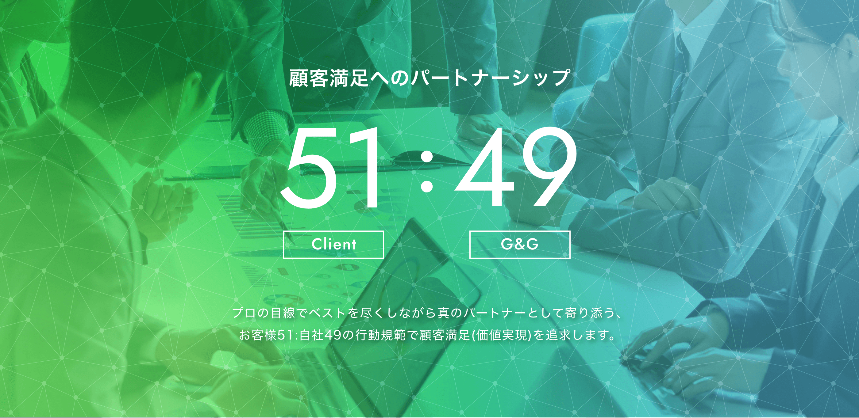 顧客満足へのパートナーシップ 51（Client）:49（G&G） プロの目線でベストを尽くしながら真のパートナーとして寄り添う、お客様51:自社49の行動規範で顧客満足(価値実現)を追求します。